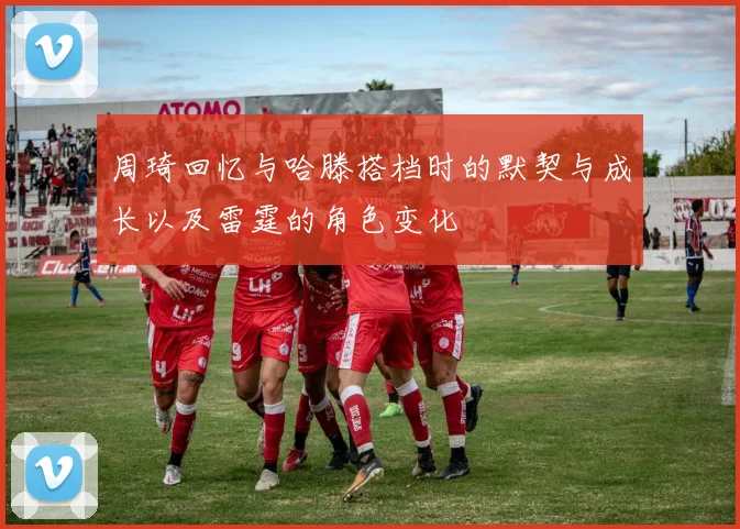周琦回忆与哈滕搭档时的默契与成长以及雷霆的角色变化
