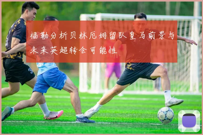 福勒分析贝林厄姆留队皇马前景与未来英超转会可能性