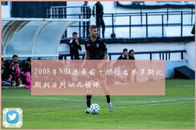 2008年NBA选秀前十顺位名单罗斯比斯利分列状元榜眼