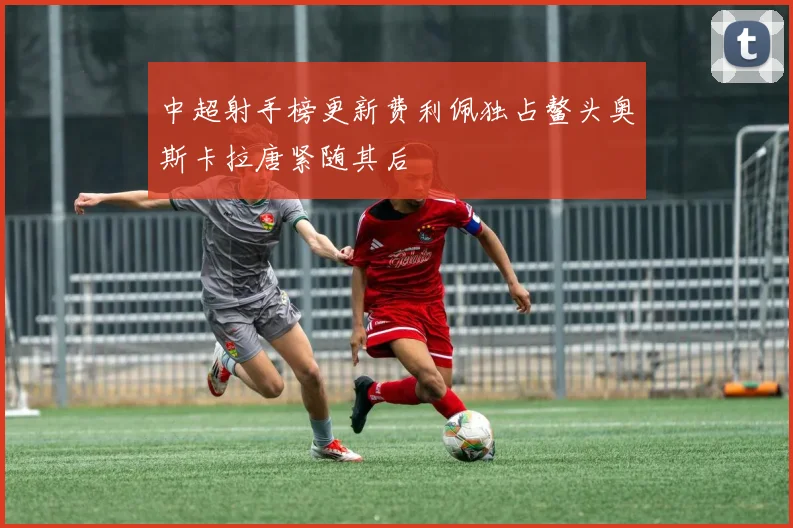 中超射手榜更新费利佩独占鳌头奥斯卡拉唐紧随其后