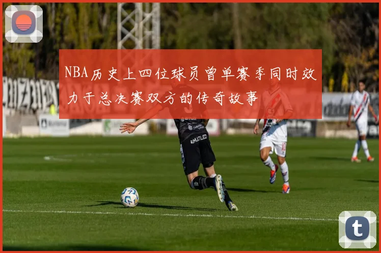NBA历史上四位球员曾单赛季同时效力于总决赛双方的传奇故事