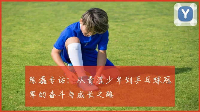 陈磊专访：从青涩少年到乒乓球冠军的奋斗与成长之路