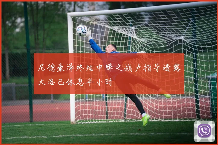 尼德豪泽终结中锋之战卢指导透露大洛已休息半小时