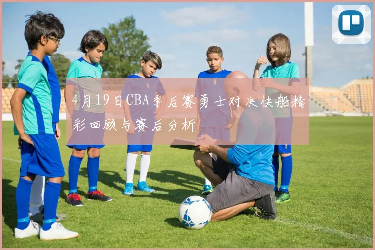 4月19日CBA季后赛勇士对决快船精彩回顾与赛后分析