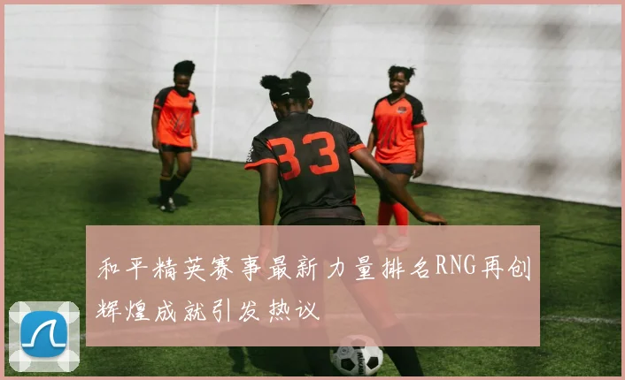 和平精英赛事最新力量排名RNG再创辉煌成就引发热议