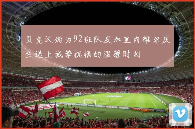 贝克汉姆为92班队友加里内维尔庆生送上诚挚祝福的温馨时刻